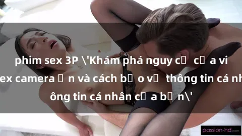 phim sex 3P 'Khám phá nguy cơ của việc sử dụng sex camera ẩn và cách bảo vệ thông tin cá nhân của bạn'