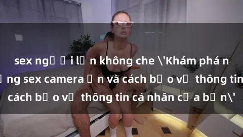 sex người lớn không che 'Khám phá nguy cơ của việc sử dụng sex camera ẩn và cách bảo vệ thông tin cá nhân của bạn'