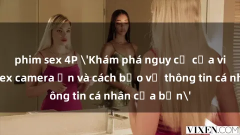 phim sex 4P 'Khám phá nguy cơ của việc sử dụng sex camera ẩn và cách bảo vệ thông tin cá nhân của bạn'