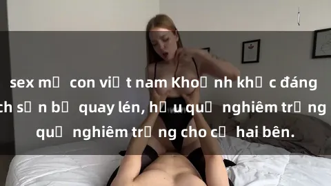 sex mẹ con việt nam Khoảnh khắc đáng buồn: Sex khách sạn bị quay lén, hậu quả nghiêm trọng cho cả hai bên.