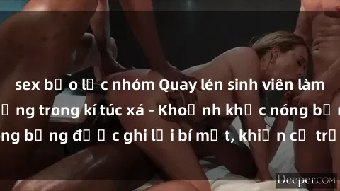 sex bạo lực nhóm Quay lén sinh viên làm tình ngay trên giường trong kí túc xá - Khoảnh khắc nóng bỏng được ghi lại bí mật, khiến cả trường học xôn xao.