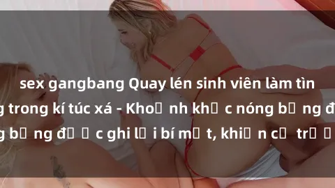 sex gangbang Quay lén sinh viên làm tình ngay trên giường trong kí túc xá - Khoảnh khắc nóng bỏng được ghi lại bí mật, khiến cả trường học xôn xao.