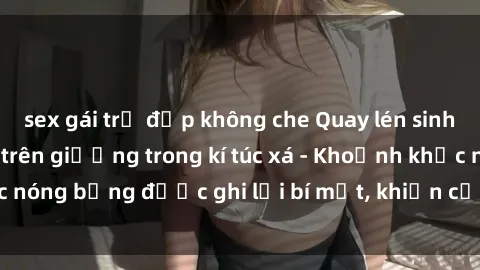 sex gái trẻ đẹp không che Quay lén sinh viên làm tình ngay trên giường trong kí túc xá - Khoảnh khắc nóng bỏng được ghi lại bí mật, khiến cả trường học xôn xao.