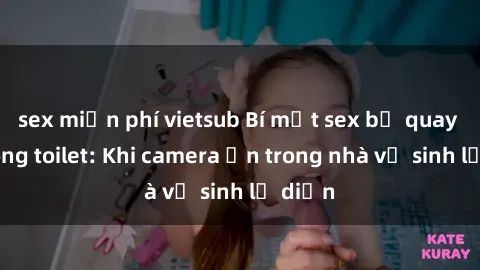 sex miễn phí vietsub Bí mật sex bị quay lén trong toilet: Khi camera ẩn trong nhà vệ sinh lộ diện