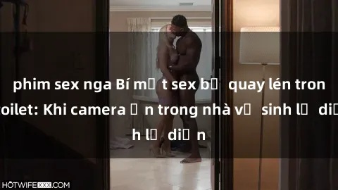 phim sex nga Bí mật sex bị quay lén trong toilet: Khi camera ẩn trong nhà vệ sinh lộ diện