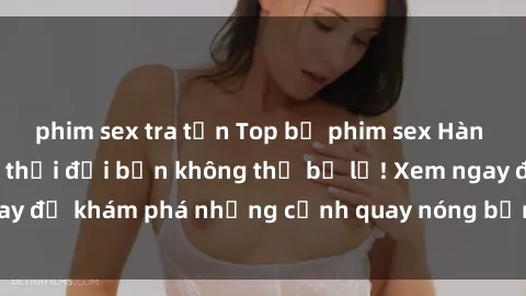 phim sex tra tấn Top bộ phim sex Hàn Quốc hot nhất mọi thời đại bạn không thể bỏ lỡ! Xem ngay để khám phá những cảnh quay nóng bỏng, đầy nghẹt thở!