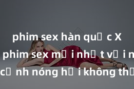 phim sex hàn quốc Xem ngay phim sex mới nhất với những cảnh nóng hổi không thể bỏ lỡ! Cơ hội tận hưởng những khoảnh khắc đầy kích thích ngay hôm nay!