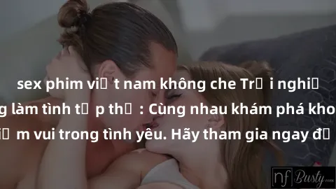 sex phim việt nam không che Trải nghiệm hưng phấn cùng làm tình tập thể: Cùng nhau khám phá khoái cảm, chia sẻ niềm vui trong tình yêu. Hãy tham gia ngay để tạo nên những kỷ niệm đáng nhớ từ trải nghi