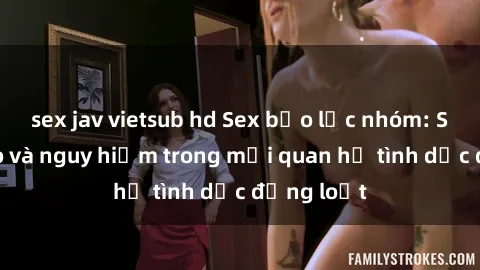 sex jav vietsub hd Sex bạo lực nhóm: Sự tàn bạo và nguy hiểm trong mối quan hệ tình dục đồng loạt