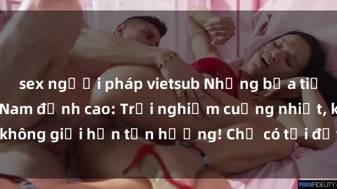 sex người pháp vietsub Những bữa tiệc gangbang Việt Nam đỉnh cao: Trải nghiệm cuồng nhiệt, không giới hạn tận hưởng! Chỉ có tại đất nước xinh đẹp này!