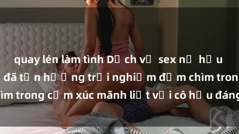 quay lén làm tình Dịch vụ sex nữ hầu gái đỉnh cao: Hắn đã tận hưởng trải nghiệm đắm chìm trong cảm xúc mãnh liệt với cô hầu đáng yêu của mình.