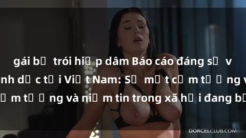 gái bị trói hiếp dâm Báo cáo đáng sợ về các vụ tra tấn tình dục tại Việt Nam: Sự mất cảm tưởng và niềm tin trong xã hội đang bị phá hủy.