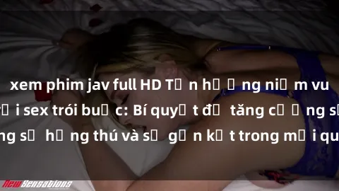 xem phim jav full HD Tận hưởng niềm vui đầy kích thích với sex trói buộc: Bí quyết để tăng cường sự hứng thú và sự gắn kết trong mối quan hệ đầy lãng mạn