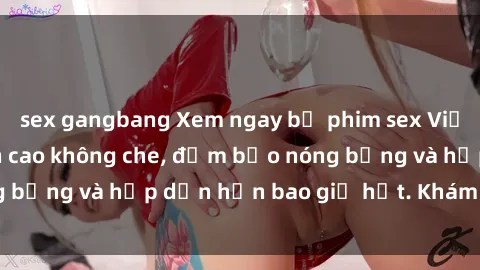 sex gangbang Xem ngay bộ phim sex Việt Nam full HD đỉnh cao không che, đảm bảo nóng bỏng và hấp dẫn hơn bao giờ hết. Khám phá ngay!