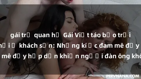 gái trẻ quan hệ Gái Việt táo bạo trải nghiệm cảm giác mới ở khách sạn: Những kí ức đam mê đầy hấp dẫn khiến người đàn ông không thể quên