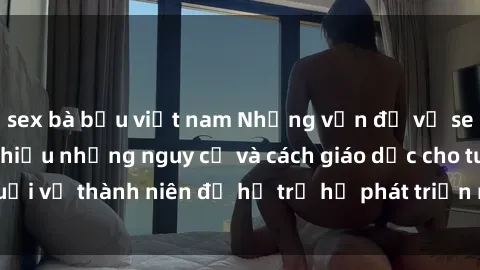 sex bà bầu việt nam Những vấn đề về sex thiếu niên: Tìm hiểu những nguy cơ và cách giáo dục cho tuổi vị thành niên để hỗ trợ họ phát triển một cách lành mạnh.