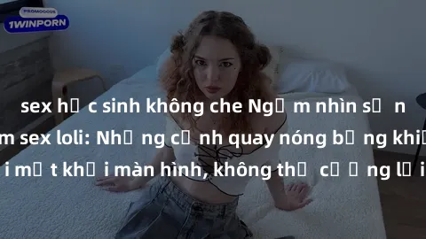 sex học sinh không che Ngắm nhìn sự ngọt ngào của phim sex loli: Những cảnh quay nóng bỏng khiến không thể rời mắt khỏi màn hình, không thể cưỡng lại sức hút của những cô bé dễ thương.