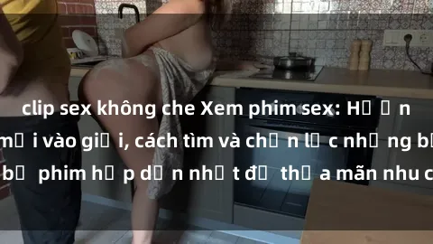 clip sex không che Xem phim sex: Hướng dẫn cho người mới vào giới, cách tìm và chọn lọc những bộ phim hấp dẫn nhất để thỏa mãn nhu cầu tình dục của bạn.