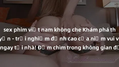 sex phim việt nam không che Khám phá thế giới sex trực tuyến - trải nghiệm đỉnh cao của niềm vui và sự kích thích ngay tại nhà! Đắm chìm trong không gian đầy hứng khởi chỉ trong vài cú click.