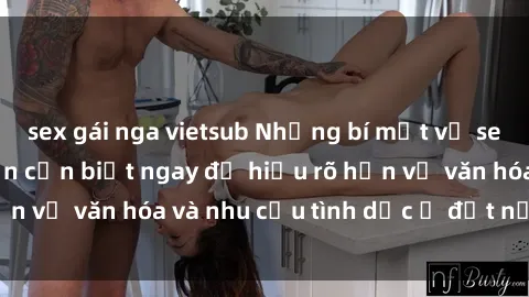 sex gái nga vietsub Những bí mật về sex gái Việt Nam bạn cần biết ngay để hiểu rõ hơn về văn hóa và nhu cầu tình dục ở đất nước này.