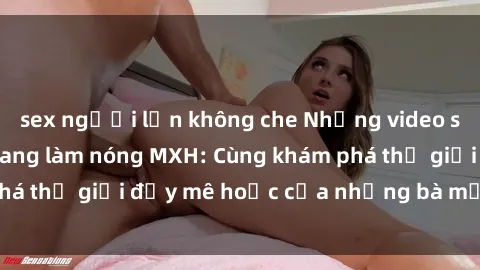 sex người lớn không che Những video sex milf Việt Nam đang làm nóng MXH: Cùng khám phá thế giới đầy mê hoặc của những bà mẹ dâm đãng.