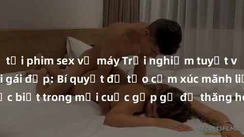 tải phim sex về máy Trải nghiệm tuyệt vời khi làm tình với gái đẹp: Bí quyết để tạo cảm xúc mãnh liệt và đặc biệt trong mỗi cuộc gặp gỡ để thăng hoa trong tình yêu và hạnh phúc!