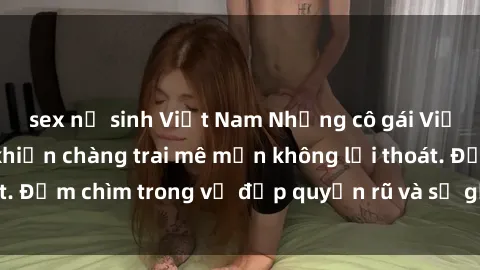 sex nữ sinh Việt Nam Những cô gái Việt Nam dâm đãng khiến chàng trai mê mẩn không lối thoát. Đắm chìm trong vẻ đẹp quyến rũ và sự gợi cảm của họ.
