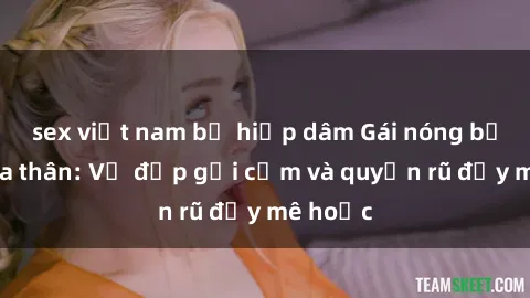 sex việt nam bị hiếp dâm Gái nóng bỏng khỏa thân: Vẻ đẹp gợi cảm và quyến rũ đầy mê hoặc