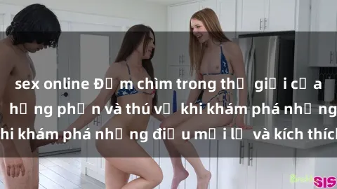 sex online Đắm chìm trong thế giới của sex người lớn: Sự hưng phấn và thú vị khi khám phá những điều mới lạ và kích thích.