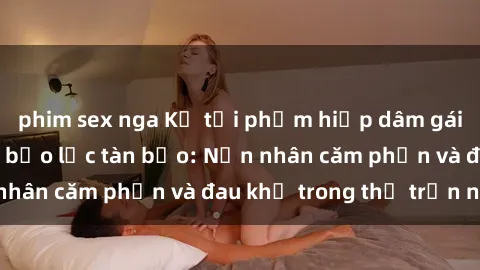 phim sex nga Kẻ tội phạm hiếp dâm gái trẻ bằng hành vi bạo lực tàn bạo: Nạn nhân căm phẫn và đau khổ trong thị trấn nhỏ