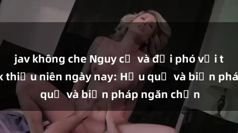 jav không che Nguy cơ và đối phó với tình trạng sex thiếu niên ngày nay: Hậu quả và biện pháp ngăn chặn