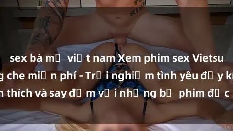 sex bà mẹ việt nam Xem phim sex Vietsub hấp dẫn không che miễn phí - Trải nghiệm tình yêu đầy kích thích và say đắm với những bộ phim đặc sắc đến từ Việt Nam.