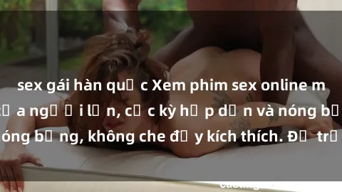 sex gái hàn quốc Xem phim sex online miễn phí, đỉnh cao của người lớn, cực kỳ hấp dẫn và nóng bỏng, không che đầy kích thích. Để trải nghiệm ngay!
