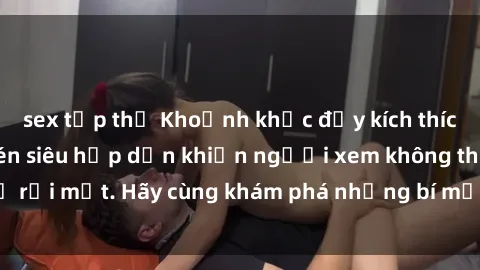 sex tập thể Khoảnh khắc đầy kích thích: Clip sex quay lén siêu hấp dẫn khiến người xem không thể rời mắt. Hãy cùng khám phá những bí mật đậm chất cấm kỵ này!