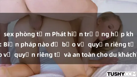 sex phòng tắm Phát hiện trường hợp khách sạn quay lén: Biện pháp nào để bảo vệ quyền riêng tư và an toàn cho du khách?