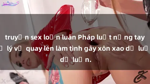 truyện sex loạn luân Pháp luật nặng tay xử lý vụ quay lén làm tình gây xôn xao dư luận.
