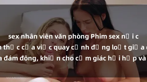 sex nhân viên văn phòng Phim sex nơi công cộng: Sự thách thức của việc quay cảnh đồng loạt giữa đám đông, khiến cho cảm giác hồi hộp và kích thích người xem