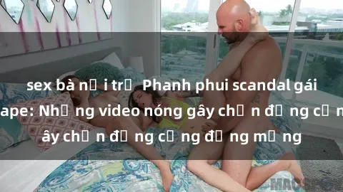 sex bà nội trợ Phanh phui scandal gái Việt Nam sextape: Những video nóng gây chấn động cộng đồng mạng
