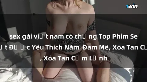sex gái việt nam có chồng Top Phim Sex Hot Nhất Được Yêu Thích Năm Đam Mê, Xóa Tan Cảm Lạnh