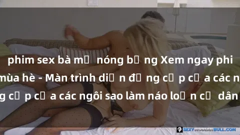 phim sex bà mẹ nóng bỏng Xem ngay phim sex hot nhất mùa hè - Màn trình diễn đẳng cấp của các ngôi sao làm náo loạn cư dân mạng