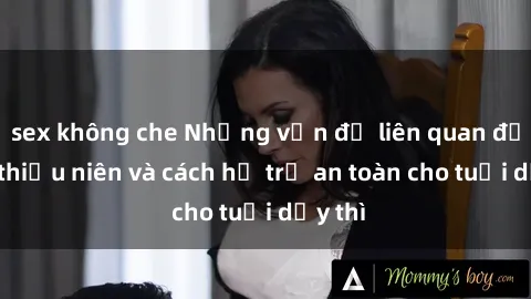 sex không che Những vấn đề liên quan đến sex thiếu niên và cách hỗ trợ an toàn cho tuổi dậy thì
