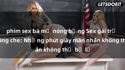 phim sex bà mẹ nóng bỏng Sex gái trẻ đẹp không che: Những phút giây mãn nhãn không thể bỏ lỡ