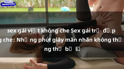 sex gái việt không che Sex gái trẻ đẹp không che: Những phút giây mãn nhãn không thể bỏ lỡ
