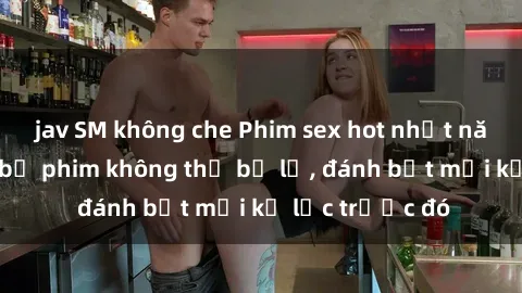 jav SM không che Phim sex hot nhất năm Top những bộ phim không thể bỏ lỡ, đánh bật mọi kỷ lục trước đó