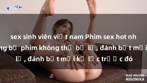 sex sinh viên việt nam Phim sex hot nhất năm Top những bộ phim không thể bỏ lỡ, đánh bật mọi kỷ lục trước đó