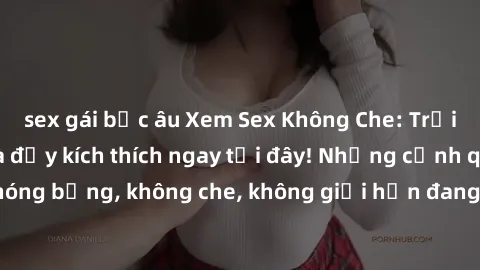 sex gái bắc âu Xem Sex Không Che: Trải nghiệm mới lạ và đầy kích thích ngay tại đây! Những cảnh quay nóng bỏng, không che, không giới hạn đang chờ đón bạn. Đừng bỏ lỡ!