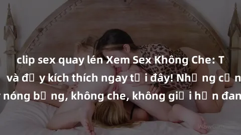 clip sex quay lén Xem Sex Không Che: Trải nghiệm mới lạ và đầy kích thích ngay tại đây! Những cảnh quay nóng bỏng, không che, không giới hạn đang chờ đón bạn. Đừng bỏ lỡ!