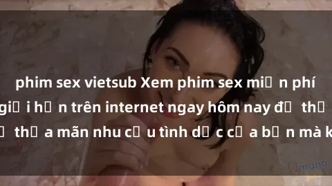 phim sex vietsub Xem phim sex miễn phí hoàn toàn không giới hạn trên internet ngay hôm nay để thỏa mãn nhu cầu tình dục của bạn mà không tốn chi phí.