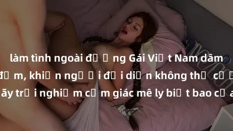 làm tình ngoài đường Gái Việt Nam dâm đãng làm tình say đắm, khiến người đối diện không thể cưỡng lại được. Hãy trải nghiệm cảm giác mê ly biết bao của phong cách yêu đương đậm chất dân tộc!