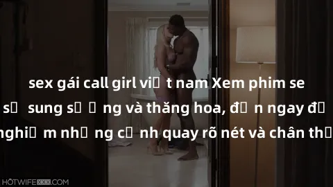 sex gái call girl việt nam Xem phim sex HD: Đỉnh cao của sự sung sướng và thăng hoa, đến ngay để trải nghiệm những cảnh quay rõ nét và chân thực nhất. Hãy cùng khám phá!